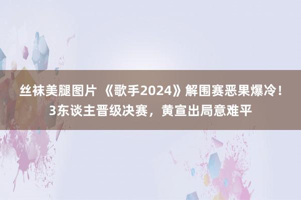 丝袜美腿图片 《歌手2024》解围赛恶果爆冷！3东谈主晋级决赛，黄宣出局意难平