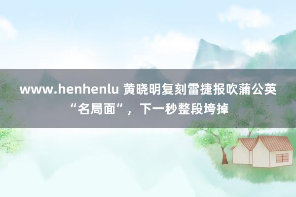 www.henhenlu 黄晓明复刻雷捷报吹蒲公英“名局面”，下一秒整段垮掉