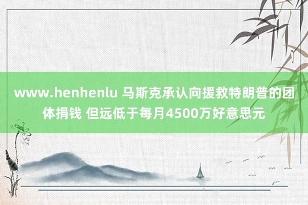 www.henhenlu 马斯克承认向援救特朗普的团体捐钱 但远低于每月4500万好意思元