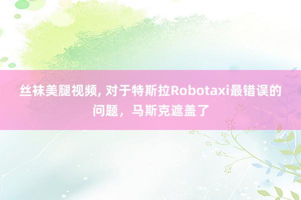 丝袜美腿视频, 对于特斯拉Robotaxi最错误的问题，马斯克遮盖了