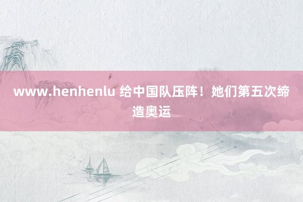 www.henhenlu 给中国队压阵！她们第五次缔造奥运