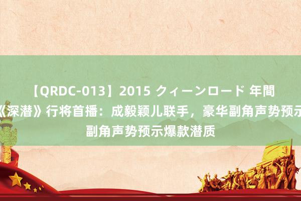 【QRDC-013】2015 クィーンロード 年間BEST10 《深潜》行将首播：成毅颖儿联手，豪华副角声势预示爆款潜质