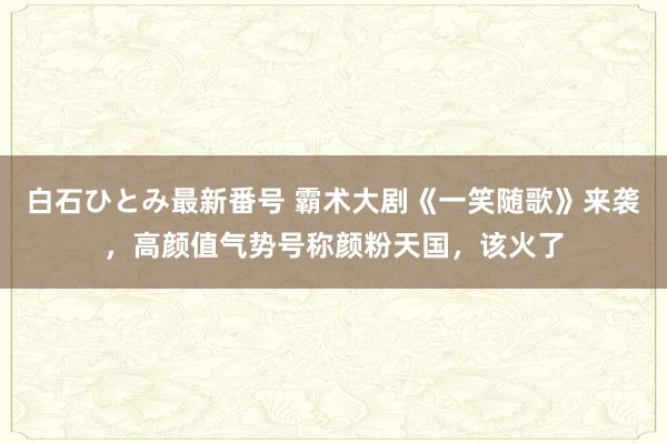 白石ひとみ最新番号 霸术大剧《一笑随歌》来袭，高颜值气势号称颜粉天国，该火了