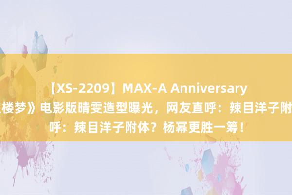 【XS-2209】MAX-A Anniversary 超永久保存版 《红楼梦》电影版晴雯造型曝光，网友直呼：辣目洋子附体？杨幂更胜一筹！