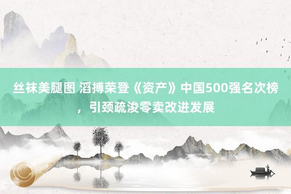 丝袜美腿图 滔搏荣登《资产》中国500强名次榜，引颈疏浚零卖改进发展