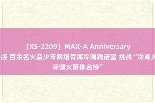 【XS-2209】MAX-A Anniversary 超永久保存版 百余名火箭少年网络青海冷湖践诺室 挑战“冷湖火箭排名榜”