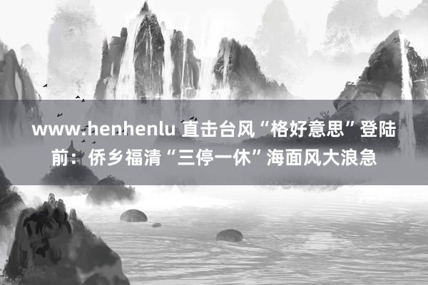 www.henhenlu 直击台风“格好意思”登陆前：侨乡福清“三停一休”海面风大浪急