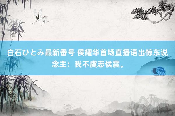 白石ひとみ最新番号 侯耀华首场直播语出惊东说念主：我不虞志侯震。