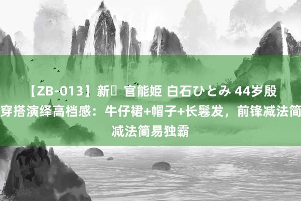 【ZB-013】新・官能姫 白石ひとみ 44岁殷桃从简穿搭演绎高档感：牛仔裙+帽子+长鬈发，前锋减法简易独霸