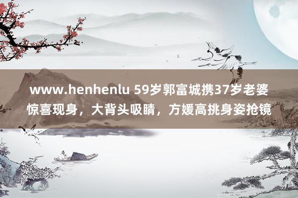 www.henhenlu 59岁郭富城携37岁老婆惊喜现身，大背头吸睛，方媛高挑身姿抢镜