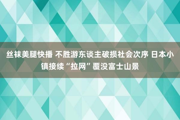 丝袜美腿快播 不胜游东谈主破损社会次序 日本小镇接续“拉网”覆没富士山景