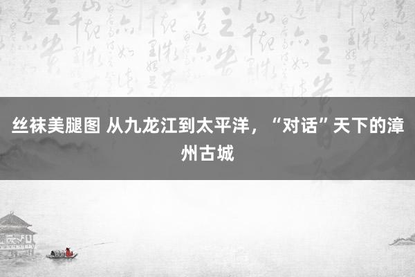 丝袜美腿图 从九龙江到太平洋，“对话”天下的漳州古城