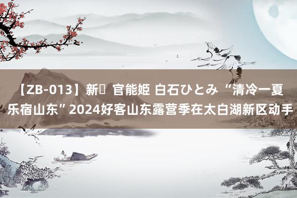 【ZB-013】新・官能姫 白石ひとみ “清冷一夏 乐宿山东”2024好客山东露营季在太白湖新区动手