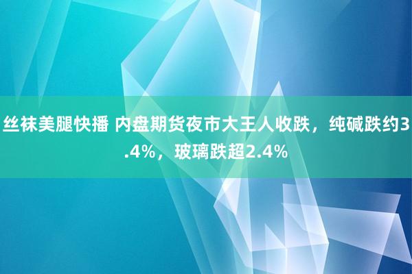 丝袜美腿快播 内盘期货夜市大王人收跌，纯碱跌约3.4%，玻璃跌超2.4%