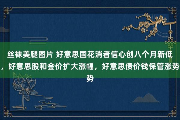 丝袜美腿图片 好意思国花消者信心创八个月新低，好意思股和金价扩大涨幅，好意思债价钱保管涨势