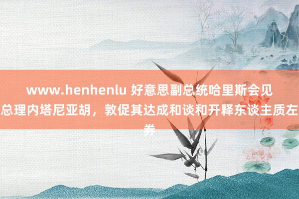 www.henhenlu 好意思副总统哈里斯会见以总理内塔尼亚胡，敦促其达成和谈和开释东谈主质左券