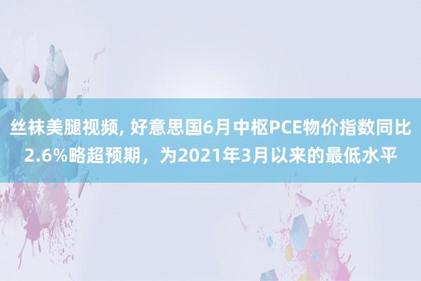 丝袜美腿视频， 好意思国6月中枢PCE物价指数同比2.6%略超预期，为2021年3月以来的最低水平