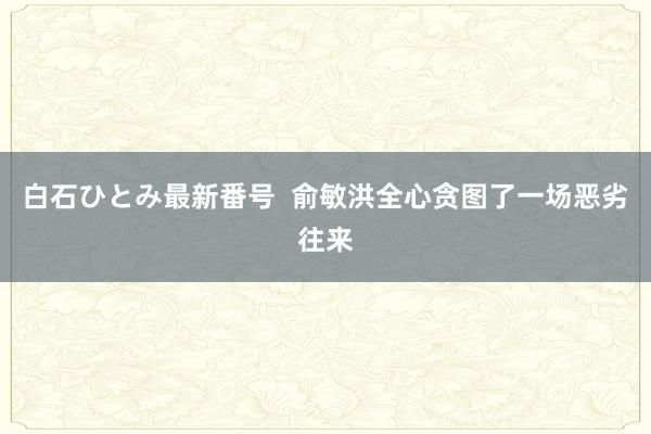 白石ひとみ最新番号  俞敏洪全心贪图了一场恶劣往来