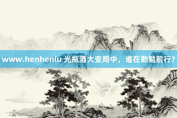 www.henhenlu 光瓶酒大变局中，谁在勤勉前行？