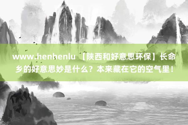 www.henhenlu 【陕西和好意思环保】长命乡的好意思妙是什么？本来藏在它的空气里！