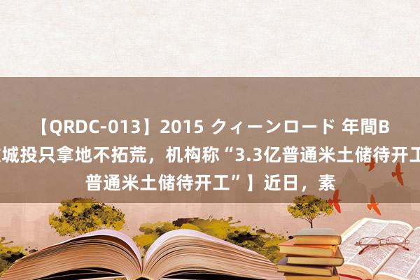 【QRDC-013】2015 クィーンロード 年間BEST10 【无数城投只拿地不拓荒，机构称“3.3亿普通米土储待开工”】近日，素