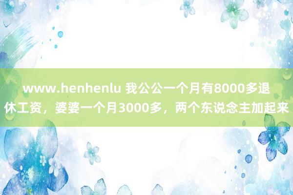 www.henhenlu 我公公一个月有8000多退休工资，婆婆一个月3000多，两个东说念主加起来