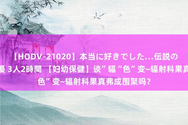 【HODV-21020】本当に好きでした…伝説の清純派AV女優 3人2時間 【妇幼保健】谈”辐“色”变~辐射科果真弗成围聚吗？