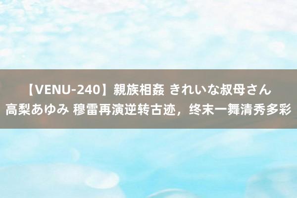 【VENU-240】親族相姦 きれいな叔母さん 高梨あゆみ 穆雷再演逆转古迹，终末一舞清秀多彩