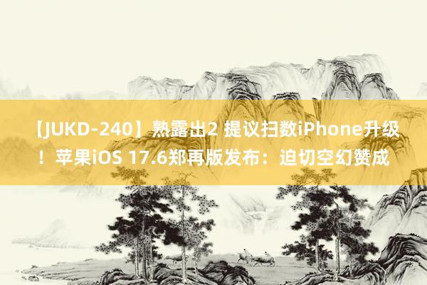 【JUKD-240】熟露出2 提议扫数iPhone升级！苹果iOS 17.6郑再版发布：迫切空幻赞成