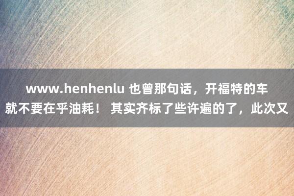 www.henhenlu 也曾那句话，开福特的车就不要在乎油耗！ 其实齐标了些许遍的了，此次又