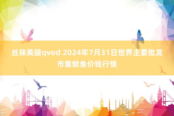 丝袜美腿qvod 2024年7月31日世界主要批发市集鲶鱼价钱行情