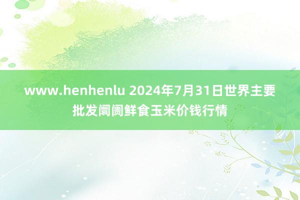 www.henhenlu 2024年7月31日世界主要批发阛阓鲜食玉米价钱行情