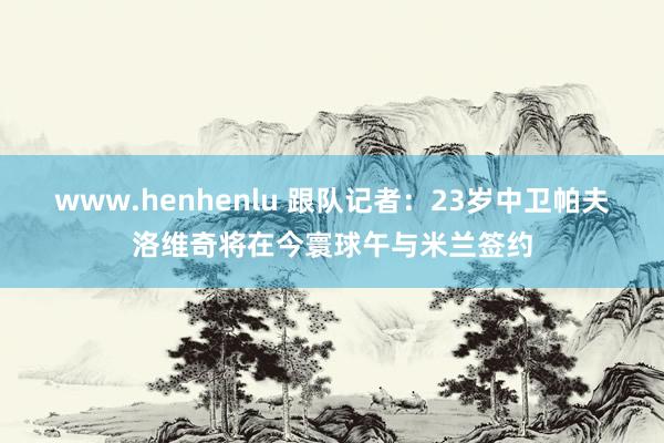 www.henhenlu 跟队记者：23岁中卫帕夫洛维奇将在今寰球午与米兰签约