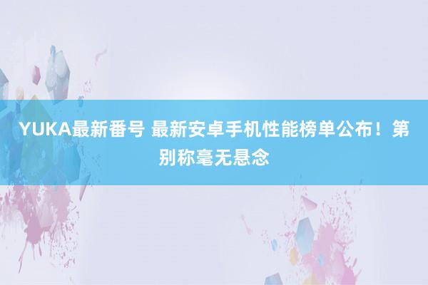 YUKA最新番号 最新安卓手机性能榜单公布！第别称毫无悬念