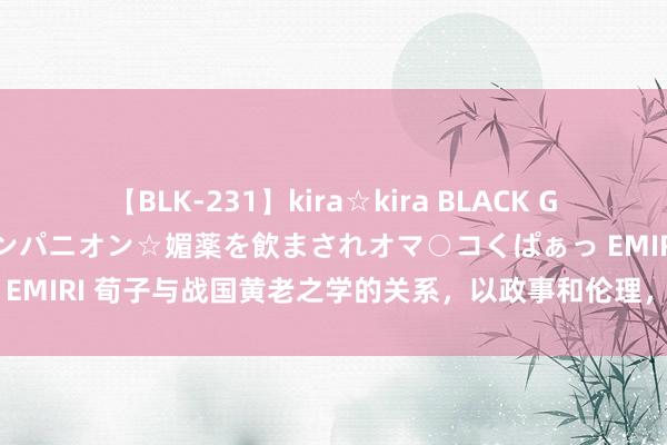 【BLK-231】kira☆kira BLACK GAL 黒ギャル中出し温泉コンパニオン☆媚薬を飲まされオマ○コくぱぁっ EMIRI 荀子与战国黄老之学的关系，以政事和伦理，为最终归宿和指标