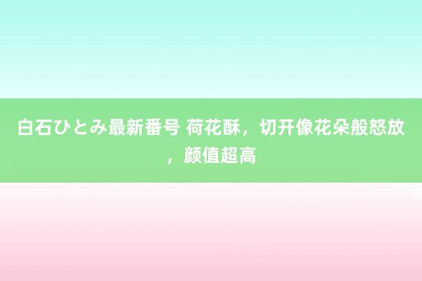 白石ひとみ最新番号 荷花酥，切开像花朵般怒放，颜值超高