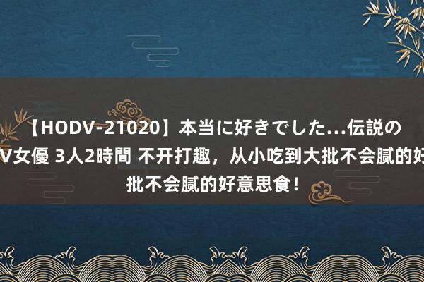 【HODV-21020】本当に好きでした…伝説の清純派AV女優 3人2時間 不开打趣，从小吃到大批不会腻的好意思食！