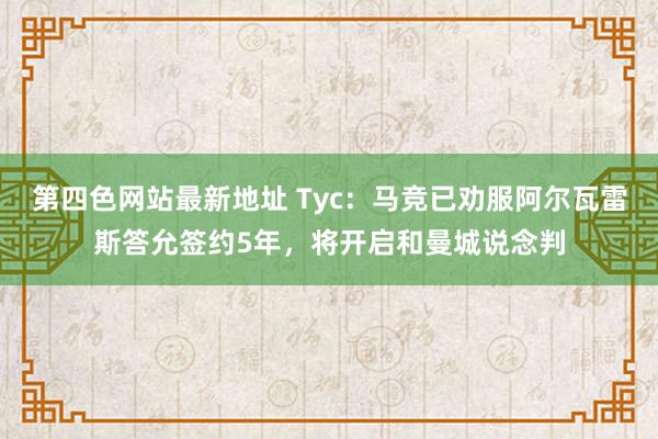 第四色网站最新地址 Tyc：马竞已劝服阿尔瓦雷斯答允签约5年，将开启和曼城说念判