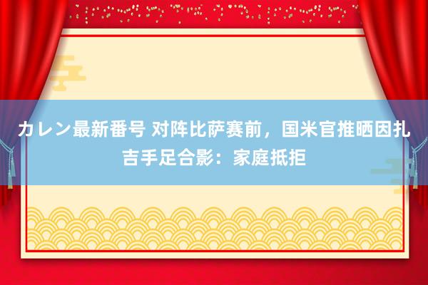 カレン最新番号 对阵比萨赛前，国米官推晒因扎吉手足合影：家庭抵拒