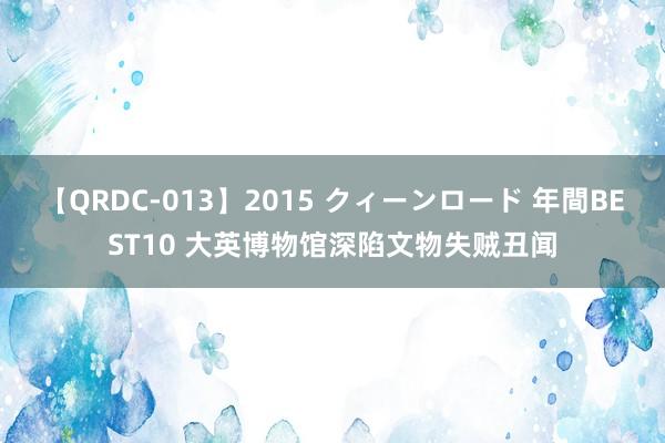 【QRDC-013】2015 クィーンロード 年間BEST10 大英博物馆深陷文物失贼丑闻