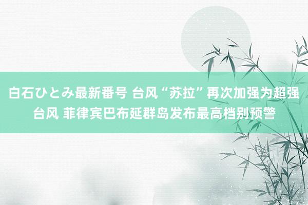 白石ひとみ最新番号 台风“苏拉”再次加强为超强台风 菲律宾巴布延群岛发布最高档别预警