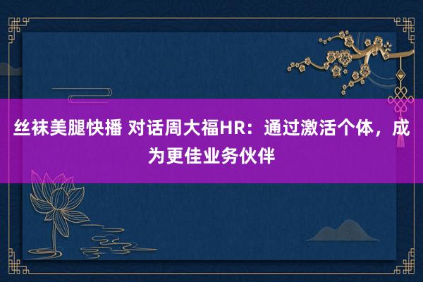 丝袜美腿快播 对话周大福HR：通过激活个体，成为更佳业务伙伴