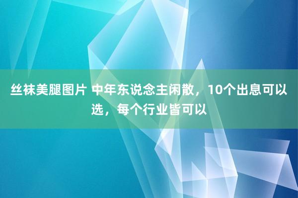 丝袜美腿图片 中年东说念主闲散，10个出息可以选，每个行业皆可以