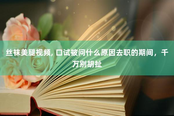 丝袜美腿视频， 口试被问什么原因去职的期间，千万别胡扯