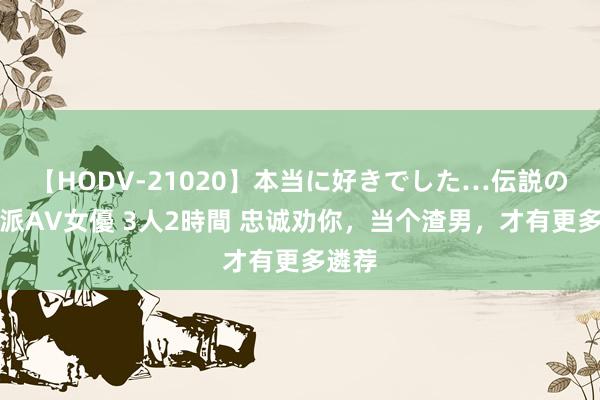 【HODV-21020】本当に好きでした…伝説の清純派AV女優 3人2時間 忠诚劝你，当个渣男，才有更多遴荐