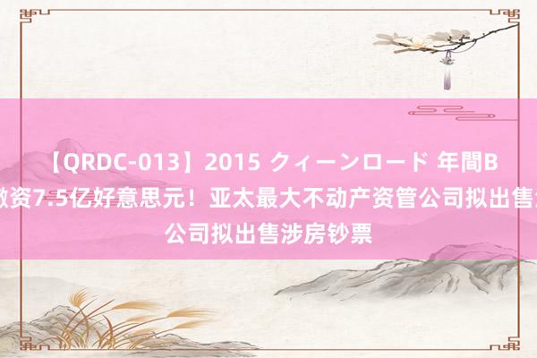 【QRDC-013】2015 クィーンロード 年間BEST10 撤资7.5亿好意思元！亚太最大不动产资管公司拟出售涉房钞票