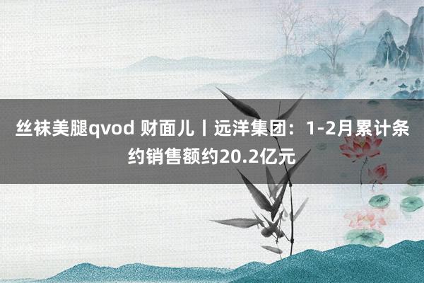 丝袜美腿qvod 财面儿丨远洋集团：1-2月累计条约销售额约20.2亿元