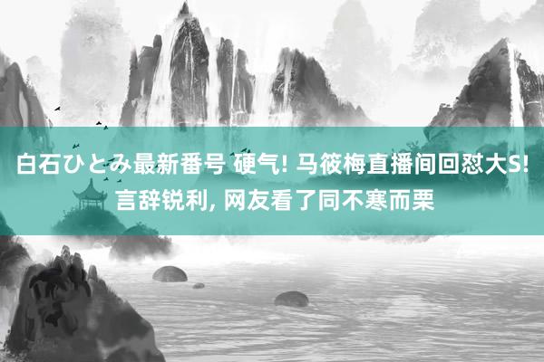 白石ひとみ最新番号 硬气! 马筱梅直播间回怼大S! 言辞锐利， 网友看了同不寒而栗