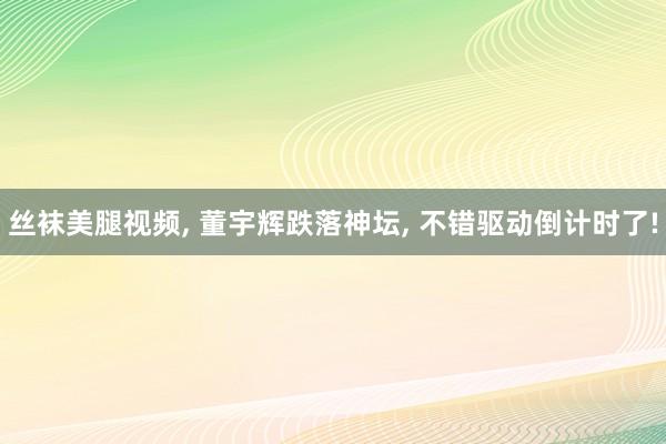 丝袜美腿视频, 董宇辉跌落神坛, 不错驱动倒计时了!