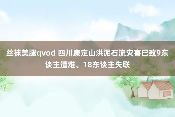 丝袜美腿qvod 四川康定山洪泥石流灾害已致9东谈主遭难、18东谈主失联